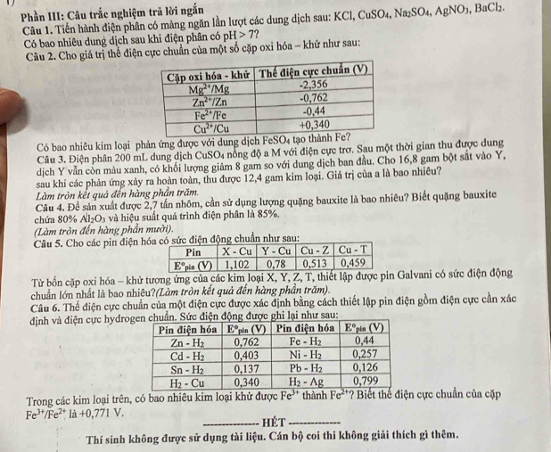 Phần III: Câu trắc nghiệm trã lời ngắn
Câu 1. Tiến hành điện phân có màng ngăn lần lượt các dung dịch sau: K0 KCl,CuSO_4,Na_2SO_4,AgNO_3,BaCl_2.
Có bao nhiêu dung dịch sau khi điện phân có _pH>7 ?
Câu 2. Cho giá trị thể điện cực chuẩn của một số cặp oxi hóa - khử như sau:
Có bao nhiêu kim loại phản ứng được với dung dịch FeSO4 t
Câu 3. Điện phân 200 mL dung dịch CuSO₄ nông độ a M với điện cực trơ. Sau một thời gian thu được dung
dịch Y vẫn còn màu xanh, có khối lượng giảm 8 gam so với dung dịch ban đầu. Cho 16,8 gam bột sắt vào Y,
sau khi các phản ứng xảy ra hoàn toàn, thu được 12,4 gam kim loại. Giá trị của a là bao nhiêu?
Làm tròn kết quả đến hàng phần trăm.
Câu 4. Để sản xuất được 2,7 tần nhôm, cần sử dụng lượng quặng bauxite là bao nhiêu? Biết quặng bauxite
chứa 80% Al_2O_3 và hiệu suất quá trình điện phân là 85%.
(Làm tròn đến hàng phần mười).
Câu 5. Cho các pin điện hó có sức điện động chuẩn như sau:
Từ bốn cặp oxi hóa - khử tượng ứng của các kim loại X, Y, Z, T, thiết lập được pin Galvani có sức điện động
chuẩn lớn nhất là bao nhiêu?(Làm tròn kết quả đến hàng phần trăm).
Câu 6. Thế điện cực chuẩn của một điện cực được xác định bằng cách thiết lập pin điện gồm điện cực cần xác
định và điện cực hydrohi lại như sau:
Trong các kim loại trên, có bao nhiêu kim loại khử được Fe^(3+) thành Fe^(2+)? Biết thể điện cực chuẩn của cặp
Fe^(3+)/Fe^(2+)1a+0,771V.
_Hét_
Thí sinh không được sử dụng tài liệu. Cán bộ coi thi không giải thích gì thêm.