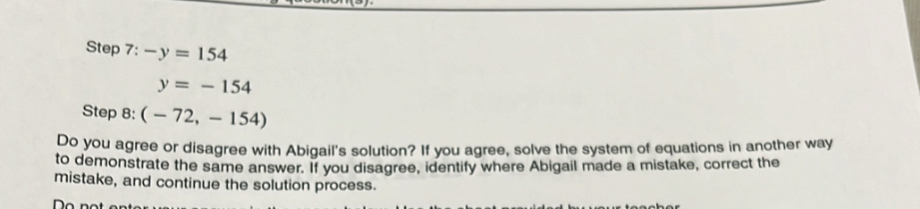 -y=154
y=-154
Step 8: (-72,-154)
Do you agree or disagree with Abigail's solution? If you agree, solve the system of equations in another way 
to demonstrate the same answer. If you disagree, identify where Abigail made a mistake, correct the 
mistake, and continue the solution process.