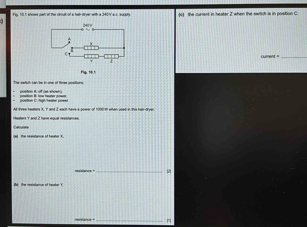 Fig. 10.1 shows part of the circuit of a hair-dryer with a 240V a.c. supply. (c) the current in heater Z when the switch is in position C. 
current =_ 
Fig. 10.1 
The switch can be in one of three positions: 
position A: off (as shown), 
position B: low heater power, 
position C: high heater power. 
All three heaters X, Y and Z each have a power of 1000 W when used in this hair-dryer. 
Heaters Y and Z have equal resistances. 
Calculate 
(a) the resistance of heater X, 
resistance = _[2] 
(b) the resistance of heater Y, 
resistance = _[1]