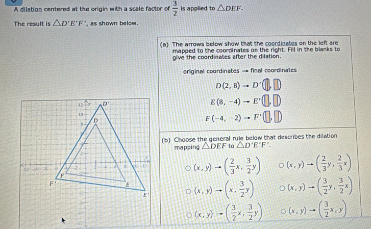 A dilation centered at the origin with a scale factor of  3/2  is applied to △ DEF.
The result is △ D'E'F' , as shown below.
(a) The arrows below show that the coordinates on the left are
mapped to the coordinates on the right. Fill in the blanks to
give the coordinates after the dilation.
original coordinates → final coordinates
D(2,8)to D'(□ ,□ )
E(8,-4)to E'(□ ,□ )
F(-4,-2)to F'(□ ,□ )
(b) Choose the general rule below that describes the dilation
mapping △ DEF to △ D'E'F'.
(x,y)to ( 2/3 x, 3/2 y) (x,y)to ( 2/3 y, 2/3 x)
(x,y)to (x, 3/2 y) (x,y)to ( 3/2 y, 3/2 x)
(x,y)to ( 3/2 x,y)
(x,y)to ( 3/2 x, 3/2 y)