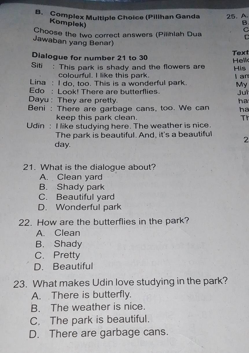 Complex Multiple Choice (Pilihan Ganda 25. A.
Komplek)
B
C
Choose the two correct answers (Pilihlah Dua
D
Jawaban yang Benar)
Dialogue for number 21 to 30 Text
Hell
Siti : This park is shady and the flowers are His
colourful. I like this park. I am
Lina : I do, too. This is a wonderful park. My
Edo : Look! There are butterflies. Jul
Dayu : They are pretty. ha
Beni : There are garbage cans, too. We can ha
keep this park clean. Th
Udin : I like studying here. The weather is nice.
The park is beautiful. And, it's a beautiful
2
day.
21. What is the dialogue about?
A. Clean yard
B. Shady park
C. Beautiful yard
D. Wonderful park
22. How are the butterflies in the park?
A. Clean
B. Shady
C. Pretty
D. Beautiful
23. What makes Udin love studying in the park?
A. There is butterfly.
B. The weather is nice.
C. The park is beautiful.
D. There are garbage cans.