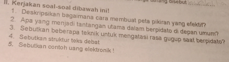 barang disebut 
_ 
lI. Kerjakan soal-soal dibawah ini! 
1. Deskripsikan bagaimana cara membuat peta pikiran yang efektif? 
2. Apa yang menjadi tantangan utama dalam berpidato di depan umum? 
3. Sebutkan beberapa teknik untuk mengatasi rasa gugup saat berpidato? 
4. Sebutkan struktur teks debat 
5. Sebutkan contoh uang elektronik !