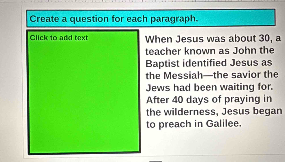 Create a question for each paragraph. 
Click to add text When Jesus was about 30, a 
teacher known as John the 
Baptist identified Jesus as 
the Messiah—the savior the 
Jews had been waiting for. 
After 40 days of praying in 
the wilderness, Jesus began 
to preach in Galilee.