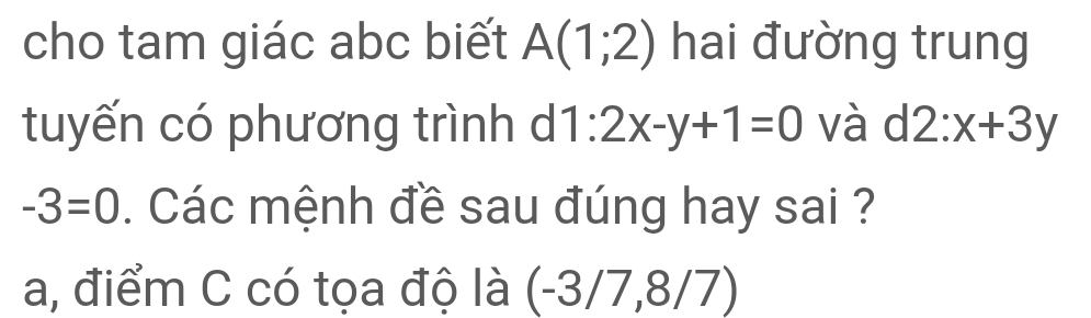 cho tam giác abc biết A(1;2) hai đường trung
tuyến có phương trình d 1:2x-y+1=0 và d2:x+3y
-3=0. Các mệnh đề sau đúng hay sai ?
a, điểm C có tọa độ là (-3/7, 8/7)