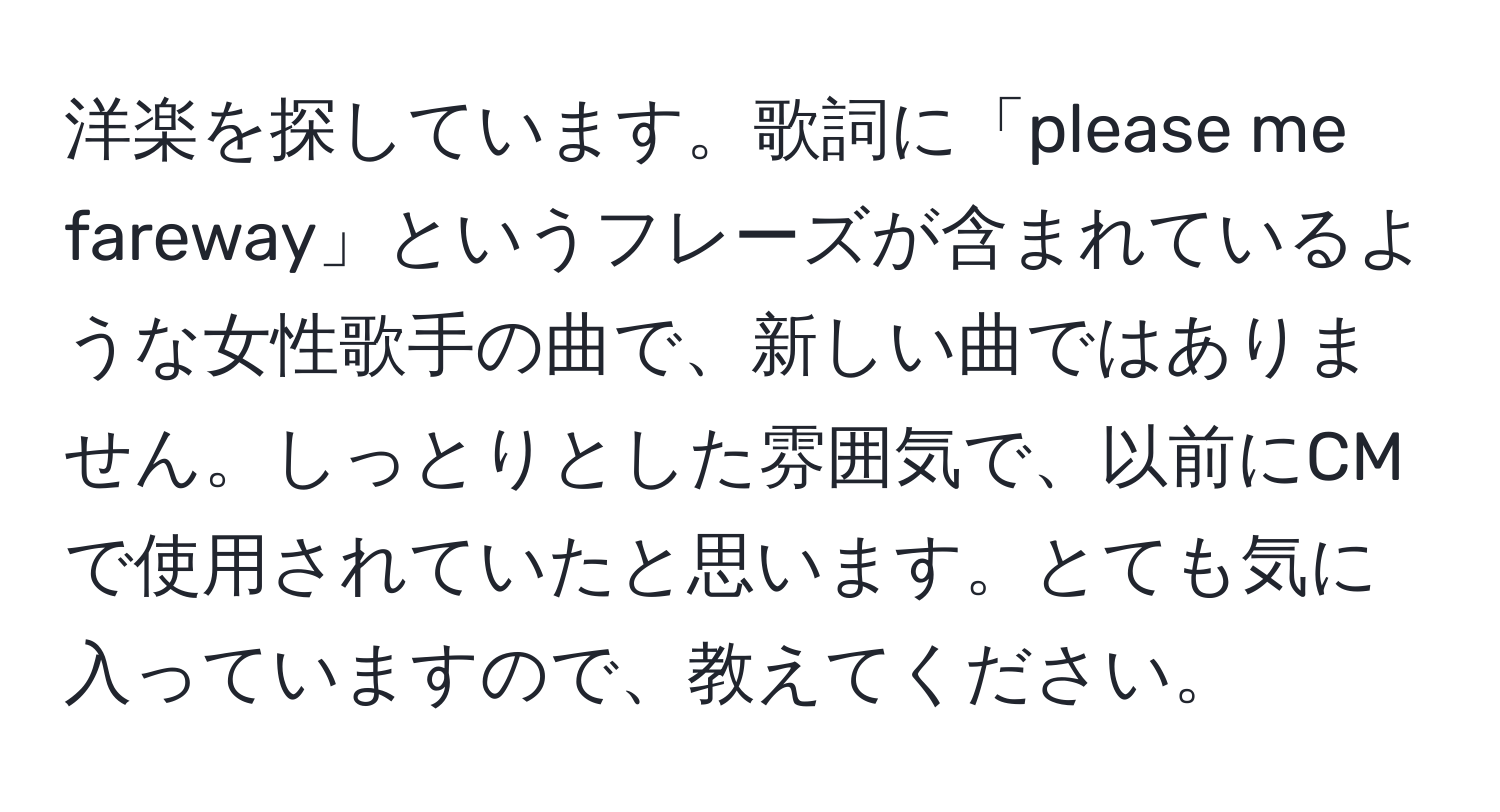 洋楽を探しています。歌詞に「please me fareway」というフレーズが含まれているような女性歌手の曲で、新しい曲ではありません。しっとりとした雰囲気で、以前にCMで使用されていたと思います。とても気に入っていますので、教えてください。