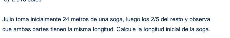 Julio toma inicialmente 24 metros de una soga, luego los 2/5 del resto y observa 
que ambas partes tienen la misma longitud. Calcule la longitud inicial de la soga.