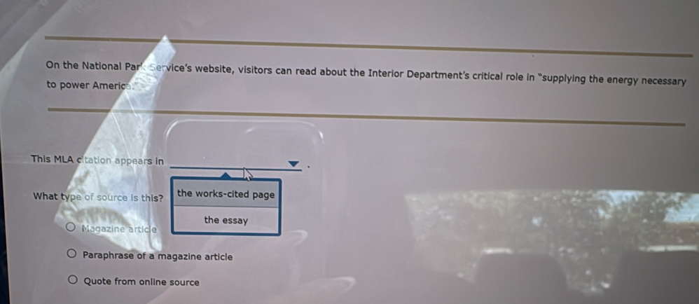 On the National Park Service’s website, visitors can read about the Interior Department’s critical role in “supplying the energy necessary
to power America."
This MLA citation appears in
What type of source is this? the works-cited page
the essay
Magazine article
Paraphrase of a magazine article
Quote from online source