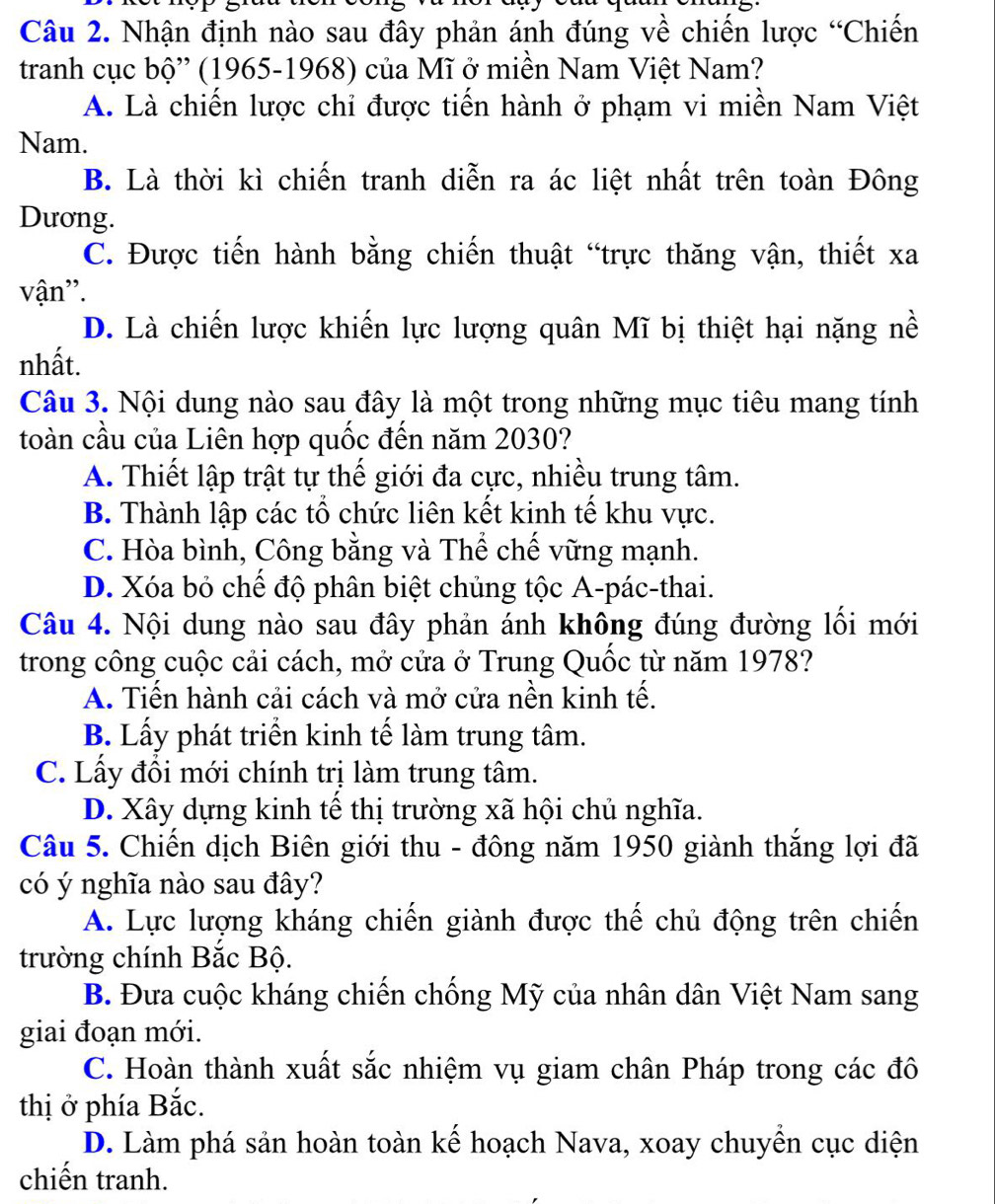 Nhận định nào sau đây phản ánh đúng về chiến lược “Chiến
tranh cục bộ'' (1965-1968) của Mĩ ở miền Nam Việt Nam?
A. Là chiến lược chỉ được tiến hành ở phạm vi miền Nam Việt
Nam.
B. Là thời kì chiến tranh diễn ra ác liệt nhất trên toàn Đông
Dương.
C. Được tiến hành bằng chiến thuật “trực thăng vận, thiết xa
vận''.
D. Là chiến lược khiến lực lượng quân Mĩ bị thiệt hại nặng nề
nhất.
Câu 3. Nội dung nào sau đây là một trong những mục tiêu mang tính
toàn cầu của Liên hợp quốc đến năm 2030?
A. Thiết lập trật tự thế giới đa cực, nhiều trung tâm.
B. Thành lập các tổ chức liên kết kinh tế khu vực.
C. Hòa bình, Công bằng và Thể chế vững mạnh.
D. Xóa bỏ chế độ phân biệt chủng tộc A-pác-thai.
Câu 4. Nội dung nào sau đây phản ánh không đúng đường lối mới
trong công cuộc cải cách, mở cửa ở Trung Quốc từ năm 1978?
A. Tiến hành cải cách và mở cửa nền kinh tế.
B. Lấy phát triển kinh tế làm trung tâm.
C. Lấy đổi mới chính trị làm trung tâm.
D. Xây dựng kinh tế thị trường xã hội chủ nghĩa.
Câu 5. Chiến dịch Biên giới thu - đông năm 1950 giành thắng lợi đã
có ý nghĩa nào sau đây?
A. Lực lượng kháng chiến giành được thế chủ động trên chiến
trường chính Bắc Bộ.
B. Đưa cuộc kháng chiến chống Mỹ của nhân dân Việt Nam sang
giai đoạn mới.
C. Hoàn thành xuất sắc nhiệm vụ giam chân Pháp trong các đô
thị ở phía Bắc.
D. Làm phá sản hoàn toàn kế hoạch Nava, xoay chuyển cục diện
chiến tranh.