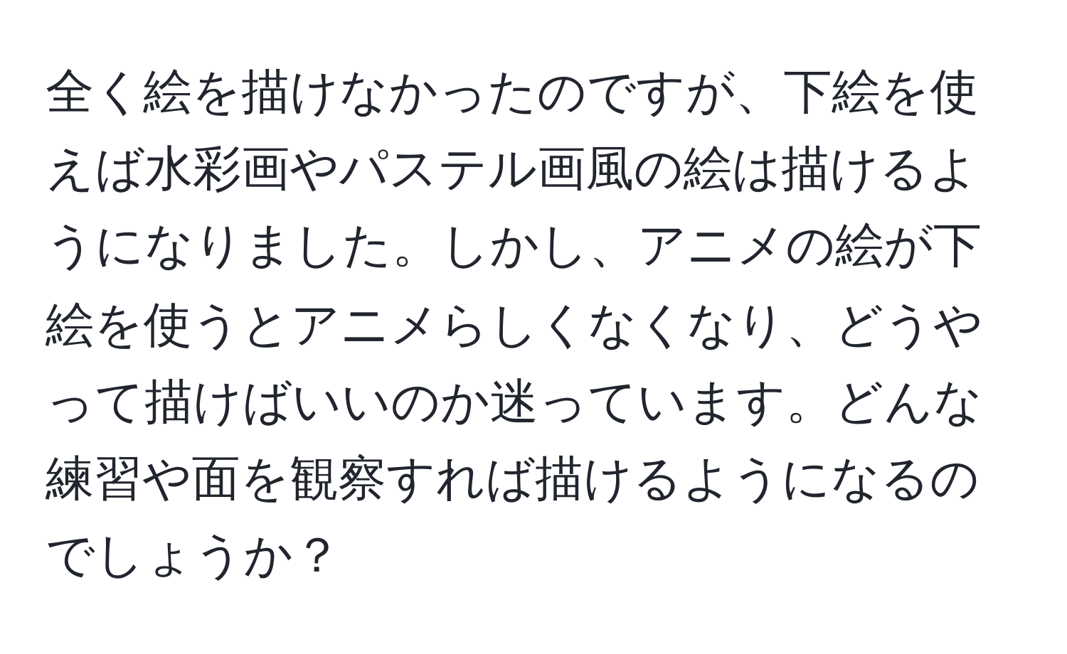 全く絵を描けなかったのですが、下絵を使えば水彩画やパステル画風の絵は描けるようになりました。しかし、アニメの絵が下絵を使うとアニメらしくなくなり、どうやって描けばいいのか迷っています。どんな練習や面を観察すれば描けるようになるのでしょうか？