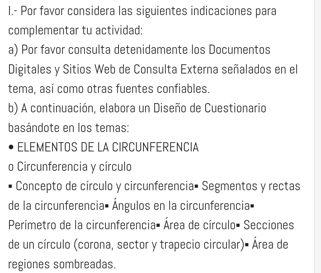 Por favor considera las siguientes indicaciones para 
complementar tu actividad: 
a) Por favor consulta detenidamente los Documentos 
Digitales y Sitios Web de Consulta Externa señalados en el 
tema, así como otras fuentes confiables. 
b) A continuación, elabora un Diseño de Cuestionario 
basándote en los temas: 
ELEMENTOS DE LA CIRCUNFERENCIA 
o Circunferencia y círculo 
Concepto de círculo y circunferencia• Segmentos y rectas 
de la circunferencia= Ángulos en la circunferencia= 
Perímetro de la circunferencia- Área de círculo- Secciones 
de un círculo (corona, sector y trapecio circular)- Área de 
regiones sombreadas.