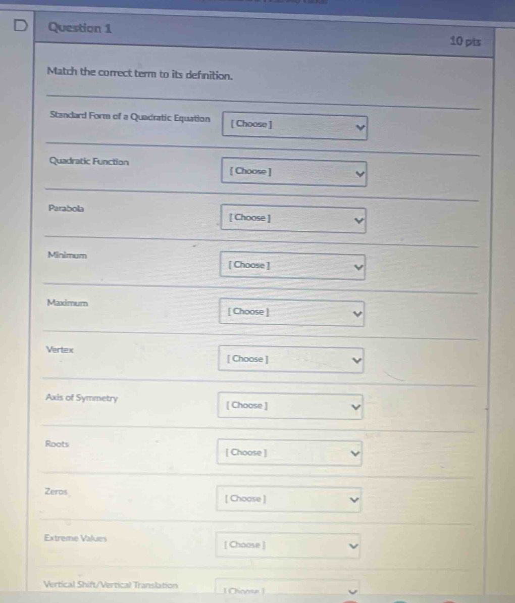 Match the correct term to its defnition. 
Standard Form of a Quadratic Equation [ Choose ] 
Quadratic Function 
[ Choose ] 
Parabola 
[ Choose ] 
Minimum 
[ Choose ] 
Maximum 
[ Choose ] 
Vertex 
[ Choose ] 
Axis of Symmetry 
[ Choose ] 
Roots 
[ Choose ] 
Zeros [ Choose ] 
Extreme Values 
[ Choose ] 
Vertical Shift/Vertical Translation [ Oinose ]