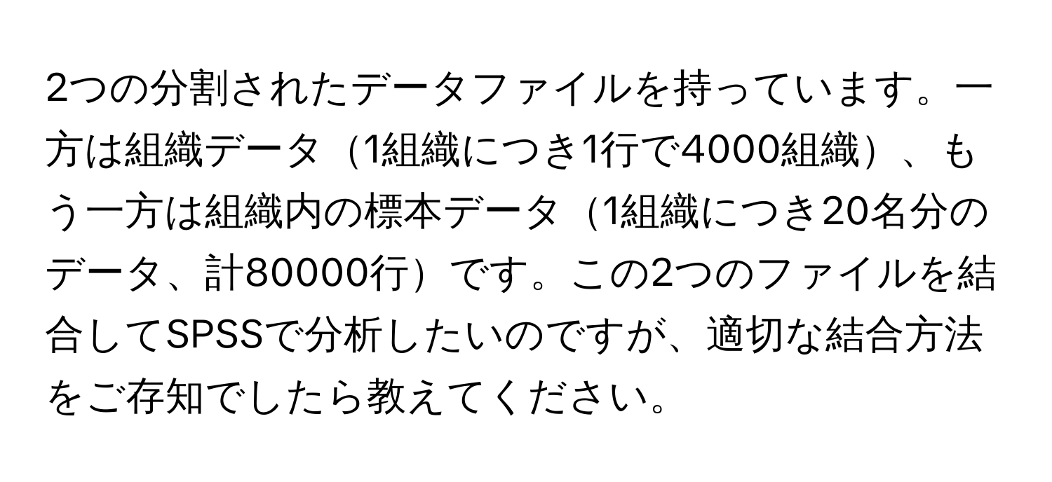 2つの分割されたデータファイルを持っています。一方は組織データ1組織につき1行で4000組織、もう一方は組織内の標本データ1組織につき20名分のデータ、計80000行です。この2つのファイルを結合してSPSSで分析したいのですが、適切な結合方法をご存知でしたら教えてください。