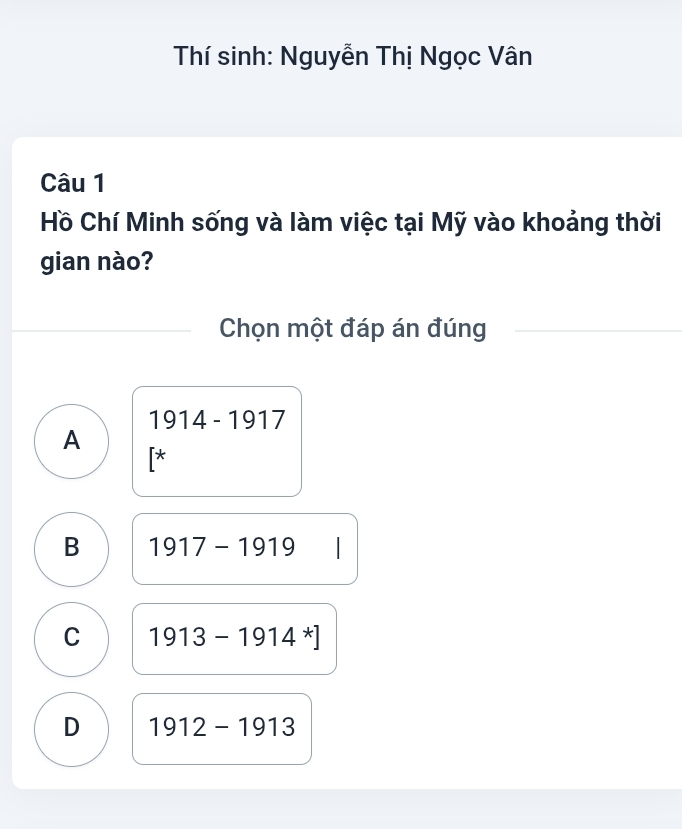 Thí sinh: Nguyễn Thị Ngọc Vân
Câu 1
Hồ Chí Minh sống và làm việc tại Mỹ vào khoảng thời
gian nào?
Chọn một đáp án đúng
1914-1917
A
[*
B 1917-1919 I
C 1913-1914^*]
D 1912-1913