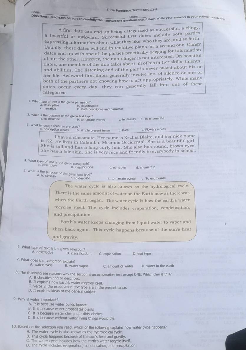 Name: Third Periodical Test in ENGLISH
Score
Directions: Read each paragraph carefully then answer the questions that follow. Write your answers in your activity notebook
A first date can end up being categorized as successful, a clingy.
a boastful or awkward. Successful first dates include both parties
expressing information about what they like, who they are, and so forth.
Usually, these dates will end in tentative plans for a second one. Clingy
dates end up with one of the parties practically begging for information
about the other. However, the non-clinger is not interested. On boastful
dates, one member of the duo talks about all of his or her skills, talents.
and abilities. The listening end of the pair is never asked about his or
her life. Awkward first dates generally involve lots of silence or one or
both of the partners not knowing how to act appropriately. While many
dates occur every day, they can generally fall into one of these
categories.
1. What type of text is the given paragraph?
a. descriptive
c. narrative b. classification
D. Both descriptive and narrative
2. What is the purpose of the given text type?
b. to narrate events c. to classify d. To enumerate
3. What language features are used?
a. descriptive words b. simple present tense c. Both d. Flowery words
I have a classmate. Her name is Kezhia Blaire, and her nick name
is KZ. He lives in Calamba, Misamis Occidental. She is a beautiful girl.
She is tall and has a long curly hair. She also has round, brown eyes
She has a fair skin. She is very nice and friendly to everybody in school.
4. What type of text is the given paragraph?
a. descriptive b. classification c. narrative d. enumerate
5. What is the purpose of the given text type?
a. to classify
b. to describe c. to narrate events d. To enumerate
The water cycle is also known as the hydrological cycle.
There is the same amount of water on the Earth now as there was
when the Earth began. The water cycle is how the earth's water
recycles itself. The cycle includes evaporation, condensation,
and precipitation
Earth's water keeps changing from liquid water to vapor and
then back again. This cycle happens because of the sun's heat
and gravity.
6. What type of text is the given selection?
A. descriptive B. classification C. explanation D. text type
7. What does the paragraph explain?
A. water cycle B. water vapor C. amount of water D. water in the earth
8. The following are reasons why the section is an explanation text except ONE. Which One is this?
A. It classifies and or describes.
B. It explains how Earth's water recycles itself.
C. Verbs in the explanation text type are in the present tense.
D. It explains ideas of the general subject.
9. Why is water important?
A. It is because water builds houses
B. It is because water propagates plants
C. It is because water cleans our dirty clothes
D. It is because without water living things would die
10. Based on the selection you read, which of the following explains how water cycle happens?
A. The water cycle is also known as the hydrological cycle.
B. This cycle happens because of the sun's heat and gravity.
C. The water cycle includes how the earth's water recycle itself.
D. The cycle includes evaporation, condensation, and precipitation.