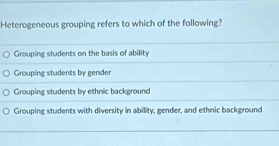 Heterogeneous grouping refers to which of the following?
Grouping students on the basis of ability
Grouping students by gender
Grouping students by ethnic background
Grouping students with diversity in ability, gender, and ethnic background