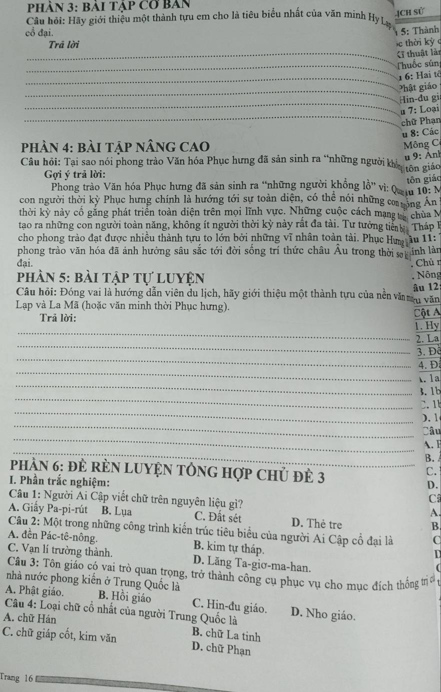 PhÀN 3: BàI Tập Cơ BAn
ịCh Sử
Câu hỏi: Hãy giới thiệu một thành tựu em cho là tiêu biểu nhất của văn minh Hy Lạp
cổ đại.
1  5: Thành
Trã lời  c thời kỳ c
_Cĩ thuật lài
_ Thuốc sún
_1 6: Hai tộ
_Phật giáo
_
Hin-đu gi
_
u 7: Loại
chữ Phạn
u 8: Các
phÂN 4: BÀI TậP NÂNG CAO  Mông C
u 9: Ảnh
Câu hỏi: Tại sao nói phong trào Văn hóa Phục hưng đã sản sinh ra “những người khôu tôn giáo
Gợi ý trả lời:
tôn giáo
Phong trào Văn hóa Phục hưng đã sản sinh ra “những người khổng lồ” vì: Qu u 10: N
con người thời kỳ Phục hưng chính là hướng tới sự toàn diện, có thể nói những coộng Án
thời kỳ này cố găng phát triển toàn diện trên mọi lĩnh vực. Những cuộc cách mạng ta chùa M
tao ra những con người toàn năng, không ít người thời kỳ này rất đa tài. Tư tưởng tiể à Tháp B
cho phong trào đạt được nhiều thành tựu to lớn bởi những vĩ nhân toàn tài. Phục Hưg ầu 11:
phong trào văn hóa đã ảnh hưởng sâu sắc tới đời sống trí thức châu Âu trong thời sơh linh làn
đại. Chủ n
phần 5: bài tập tự luyện  Nông
Câu hỏi: Đóng vai là hướng dẫn viên du lịch, hãy giới thiệu một thành tựu của nền vă au văn âu 12:
Lạp và La Mã (hoặc văn minh thời Phục hưng).
Trả lời: Cột A
_
1. Hy
_
2. La
_
3. Để
_
4. Đ
_
. 1a
_
3. 1b
_
. 1
_
). 1
_
Câu
_
A. F
B. 
PhầN 6: ĐÈ RÈN LUYệN TỒNG Hợp Chủ đÊ 3
C.
D.
I. Phần trắc nghiệm: C
Câu 1: Người Ai Cập viết chữ trên nguyên liệu gì?
A
A. Giấy Pa-pi-rút B. Lụa C. Đất sét D. Thẻ tre
B
Câu 2: Một trong những công trình kiến trúc tiêu biểu của người Ai Cập cổ đại là C
A. đền Pác-tê-nông. B. kim tự tháp.
D
C. Vạn lí trường thành. D. Lăng Ta-giơ-ma-han.
Câu 3: Tôn giáo có vai trò quan trọng, trở thành công cụ phục vụ cho mục đích thống trị c
nhà nước phong kiến ở Trung Quốc là
A. Phật giáo. B. Hồi giáo C. Hin-đu giáo. D. Nho giáo.
Câu 4: Loại chữ cổ nhất của người Trung Quốc là
A. chữ Hán
B. chữ La tinh
C. chữ giáp cốt, kim văn D. chữ Phạn
Trang 16