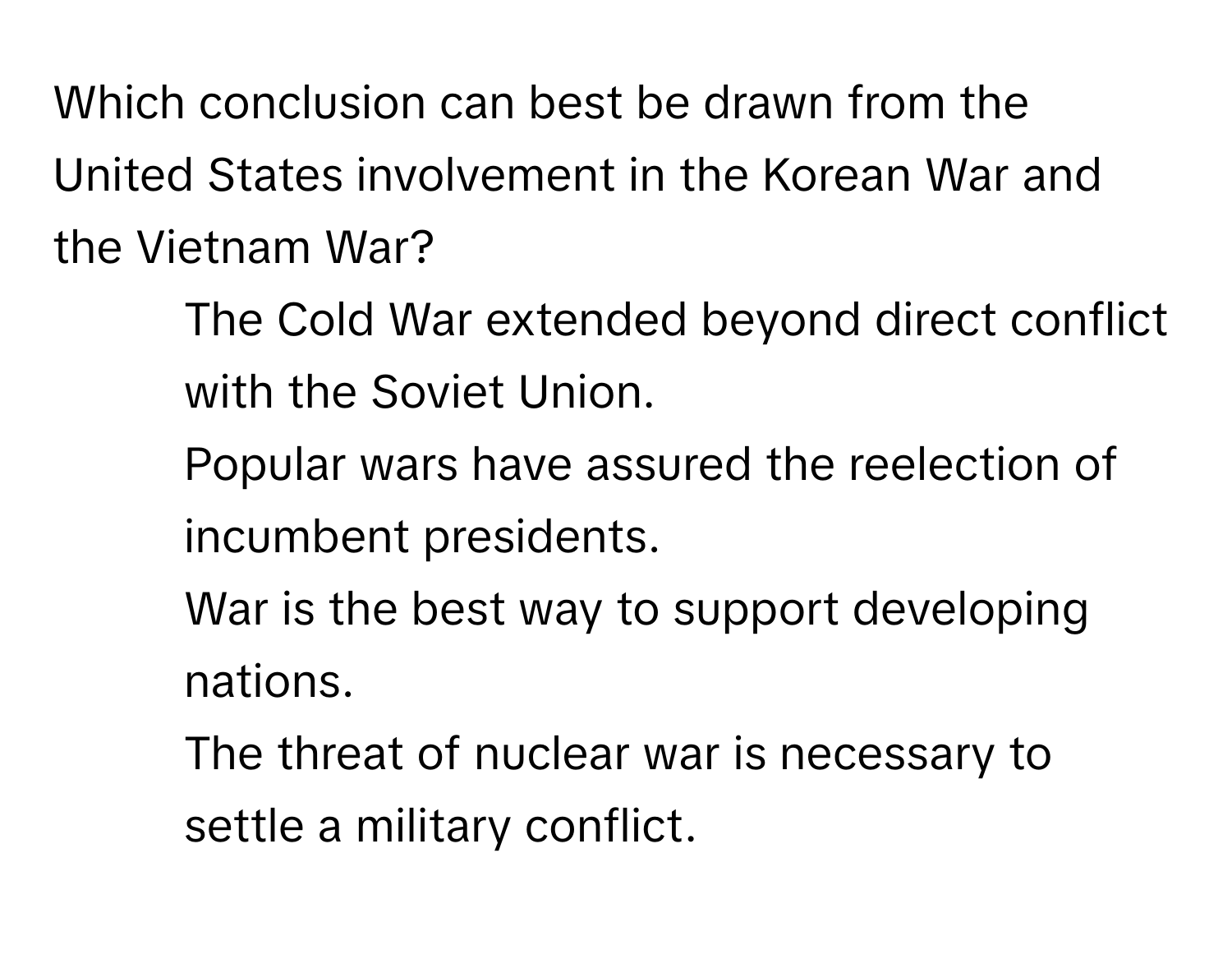 Which conclusion can best be drawn from the United States involvement in the Korean War and the Vietnam War? 

1. The Cold War extended beyond direct conflict with the Soviet Union.
2. Popular wars have assured the reelection of incumbent presidents.
3. War is the best way to support developing nations.
4. The threat of nuclear war is necessary to settle a military conflict.