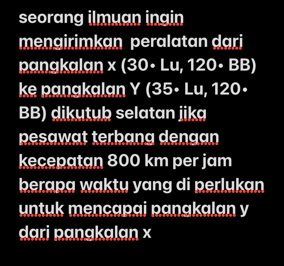 seorang ilmuan ingin 
mengirimkan peralatan dari 
panakalan x(30· Lu,120· BB)
ke panakalan Y(35· Lu,120
BB) dikutub selatan jika 
pesawat terbang dengan 
kecepatan 800 km per jam 
berapa waktu yang di perlukan 
untuk mencapai panakalan y
dari panakalan x