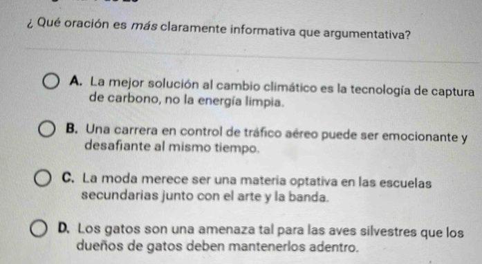 ¿ Qué oración es más claramente informativa que argumentativa?
A. La mejor solución al cambio climático es la tecnología de captura
de carbono, no la energía limpia.
B. Una carrera en control de tráfico aéreo puede ser emocionante y
desafiante al mismo tiempo.
C. La moda merece ser una materia optativa en las escuelas
secundarias junto con el arte y la banda.
D. Los gatos son una amenaza tal para las aves silvestres que los
dueños de gatos deben mantenerlos adentro.