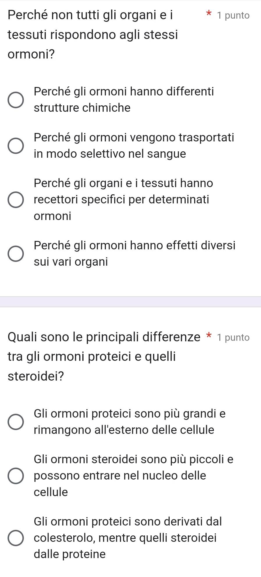 Perché non tutti gli organi e i 1 punto
tessuti rispondono agli stessi
ormoni?
Perché gli ormoni hanno differenti
strutture chimiche
Perché gli ormoni vengono trasportati
in modo selettivo nel sangue
Perché gli organi e i tessuti hanno
recettori specifici per determinati
ormoni
Perché gli ormoni hanno effetti diversi
sui vari organi
Quali sono le principali differenze * 1 punto
tra gli ormoni proteici e quelli
steroidei?
Gli ormoni proteici sono più grandi e
rimangono all'esterno delle cellule
Gli ormoni steroidei sono più piccoli e
possono entrare nel nucleo delle
cellule
Gli ormoni proteici sono derivati dal
colesterolo, mentre quelli steroidei
dalle proteine