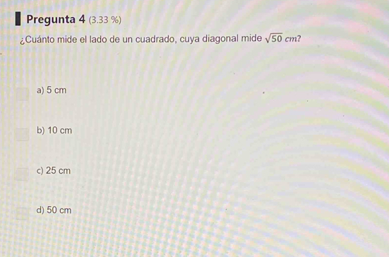 Pregunta 4 (3.33 %)
¿Cuánto mide el lado de un cuadrado, cuya diagonal mide sqrt(50)cm ?
a) 5 cm
b) 10 cm
c) 25 cm
d) 50 cm