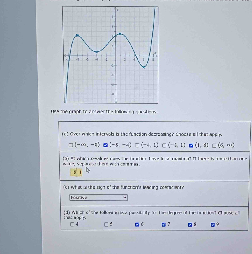 Use the graph to answer the following questions.
(a) Over which intervals is the function decreasing? Choose all that apply.
(-∈fty ,-8) (-8,-4) (-4,1) (-8,1) (1,6) (6,∈fty )
(b) At which x -values does the function have local maxima? If there is more than one
value, separate them with commas.
-8.1
(c) What is the sign of the function's leading coefficient?
Positive
(d) Which of the following is a possibility for the degree of the function? Choose all
that apply.
4 5 6 7 8 9