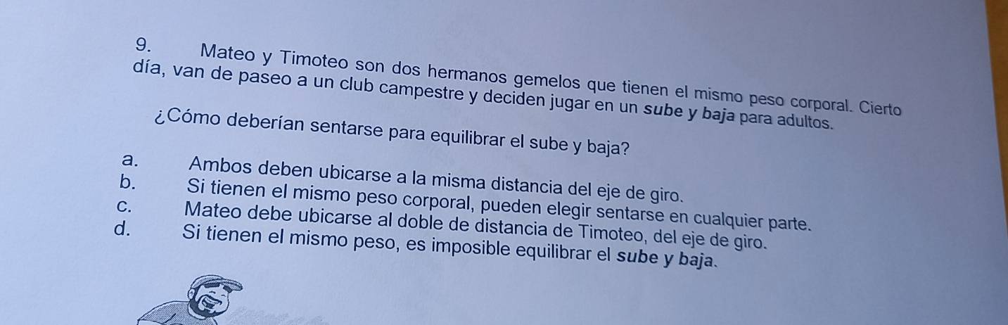 Mateo y Timoteo son dos hermanos gemelos que tienen el mismo peso corporal. Cierto
día, van de paseo a un club campestre y deciden jugar en un sube y baja para adultos.
Cómo deberían sentarse para equilibrar el sube y baja?
a. Ambos deben ubicarse a la misma distancia del eje de giro.
b. Si tienen el mismo peso corporal, pueden elegir sentarse en cualquier parte.
C. Mateo debe ubicarse al doble de distancia de Timoteo, del eje de giro.
d. Si tienen el mismo peso, es imposible equilibrar el sube y baja.