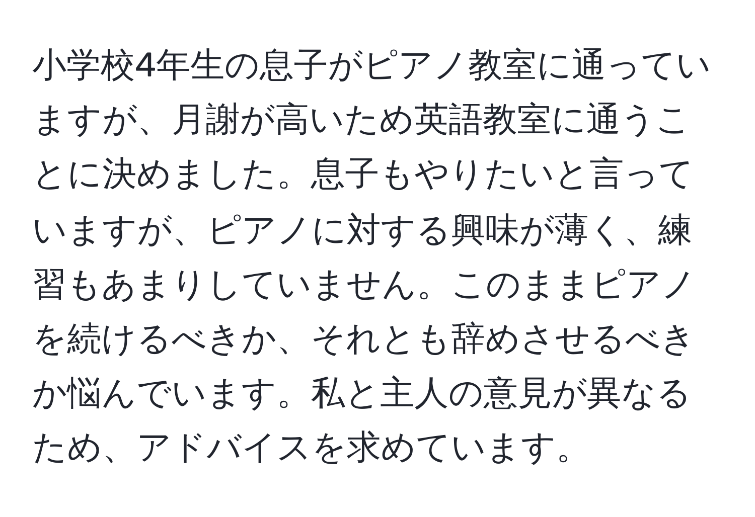 小学校4年生の息子がピアノ教室に通っていますが、月謝が高いため英語教室に通うことに決めました。息子もやりたいと言っていますが、ピアノに対する興味が薄く、練習もあまりしていません。このままピアノを続けるべきか、それとも辞めさせるべきか悩んでいます。私と主人の意見が異なるため、アドバイスを求めています。