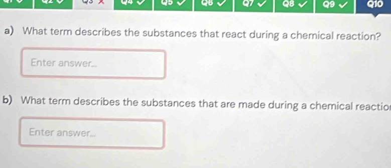 What term describes the substances that react during a chemical reaction? 
Enter answer... 
b) What term describes the substances that are made during a chemical reactio 
Enter answer...