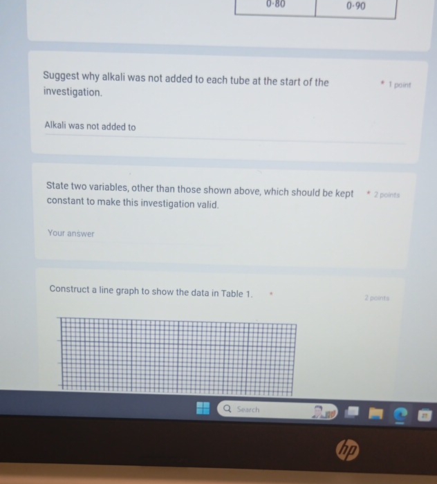 Suggest why alkali was not added to each tube at the start of the 1 point 
investigation. 
Alkali was not added to 
State two variables, other than those shown above, which should be kept 2 points 
constant to make this investigation valid. 
Your answer 
Construct a line graph to show the data in Table 1. 2 points 
Search