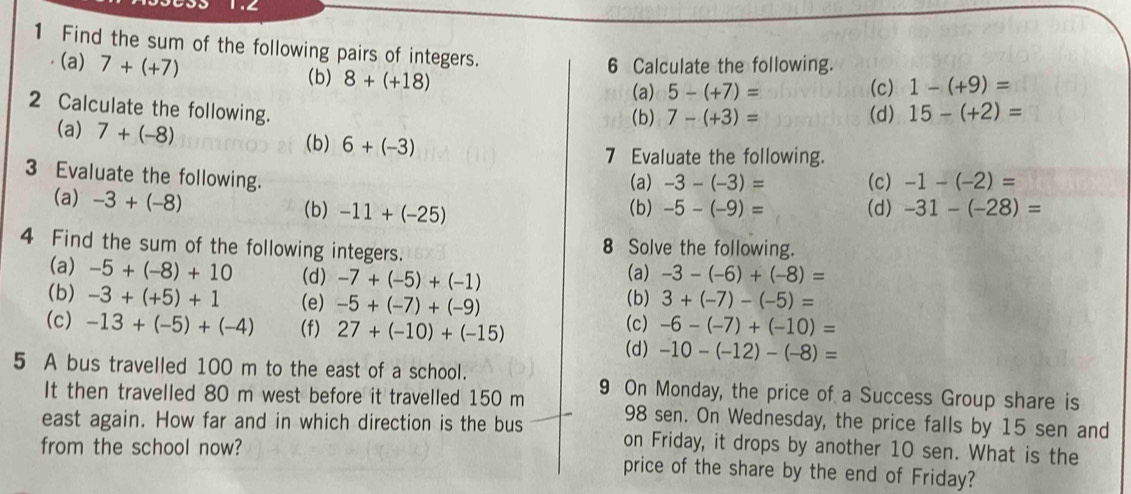 1.∠ 
1 Find the sum of the following pairs of integers. 
(a) 7+(+7) (b) 8+(+18)
6 Calculate the following. 
(a) 5-(+7)= (c) 1-(+9)=
2 Calculate the following. 15-(+2)=
(a) 7+(-8)
(b) 7-(+3)= (d) 
(b) 6+(-3)
7 Evaluate the following. 
3 Evaluate the following. 
(a) -3-(-3)= (c) -1-(-2)=
(a) -3+(-8)
(b) -11+(-25) (b) -5-(-9)= (d) -31-(-28)=
4 Find the sum of the following integers. 8 Solve the following. 
(a) -5+(-8)+10 (d) -7+(-5)+(-1) -3-(-6)+(-8)=
(a) 
(b) -3+(+5)+1 (e) -5+(-7)+(-9) (b) 3+(-7)-(-5)=
(c) -13+(-5)+(-4) (f) 27+(-10)+(-15) (c) -6-(-7)+(-10)=
(d) -10-(-12)-(-8)=
5 A bus travelled 100 m to the east of a school. 9 On Monday, the price of a Success Group share is 
It then travelled 80 m west before it travelled 150 m 98 sen. On Wednesday, the price falls by 15 sen and 
east again. How far and in which direction is the bus on Friday, it drops by another 10 sen. What is the 
from the school now? price of the share by the end of Friday?