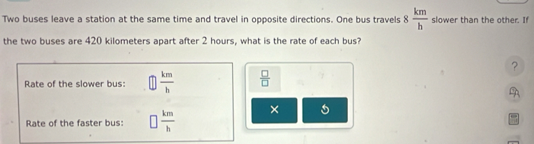 Two buses leave a station at the same time and travel in opposite directions. One bus travels 8 km/h  slower than the other. If 
the two buses are 420 kilometers apart after 2 hours, what is the rate of each bus? 
? 
Rate of the slower bus:  km/h 
 □ /□  
Rate of the faster bus: □  km/h 
×