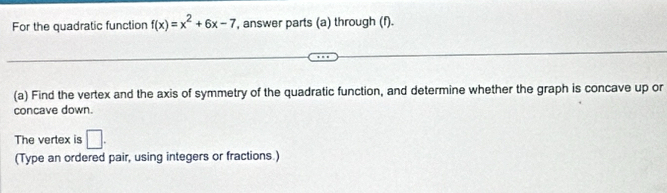 For the quadratic function f(x)=x^2+6x-7 , answer parts (a) through (f). 
(a) Find the vertex and the axis of symmetry of the quadratic function, and determine whether the graph is concave up or 
concave down. 
The vertex is □. 
(Type an ordered pair, using integers or fractions.)