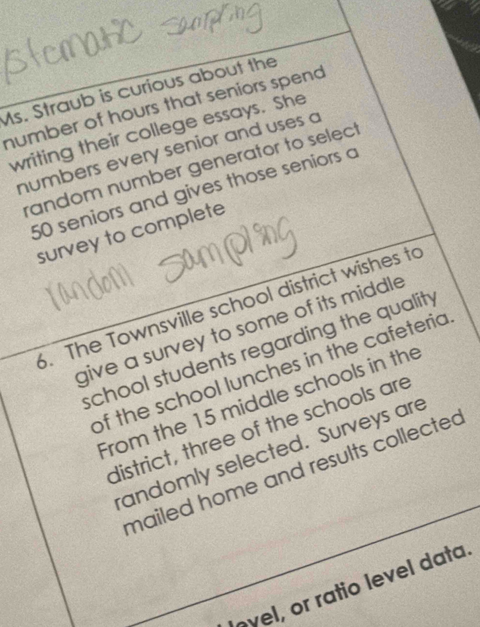 Ms. Straub is curious about the 
number of hours that seniors spend 
writing their college essays. She 
numbers every senior and uses a 
random number generator to select.
50 seniors and gives those seniors a 
survey to complete 
. The Townsville school district wishes to 
give a survey to some of its middle 
school students regarding the quality 
of the school lunches in the cafeteria 
From the 15 middle schools in the 
district, three of the schools are 
andomly selected. Surveys are 
mailed home and results collecte 
ovel, or ratio level data