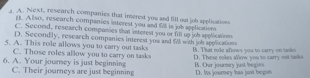 A. Next, research companies that interest you and fill out job applications
B. Also, research companies interest you and fill in job applications
C. Second, research companies that interest you or fill up job applications
D. Secondly, research companies interest you and fill with job applications
5. A. This role allows you to carry out tasks
B. That role allows you to carry on tasks
C. Those roles allow you to carry on tasks
D. These roles allow you to carry out tasks
6. A. Your journey is just beginning
B. Our journey just begins
C. Their journeys are just beginning D. Its journey has just begun