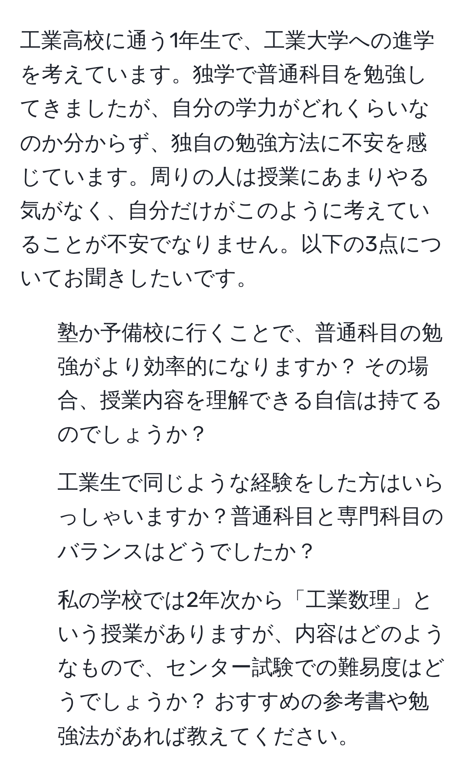 工業高校に通う1年生で、工業大学への進学を考えています。独学で普通科目を勉強してきましたが、自分の学力がどれくらいなのか分からず、独自の勉強方法に不安を感じています。周りの人は授業にあまりやる気がなく、自分だけがこのように考えていることが不安でなりません。以下の3点についてお聞きしたいです。

1. 塾か予備校に行くことで、普通科目の勉強がより効率的になりますか？ その場合、授業内容を理解できる自信は持てるのでしょうか？
2. 工業生で同じような経験をした方はいらっしゃいますか？普通科目と専門科目のバランスはどうでしたか？
3. 私の学校では2年次から「工業数理」という授業がありますが、内容はどのようなもので、センター試験での難易度はどうでしょうか？ おすすめの参考書や勉強法があれば教えてください。