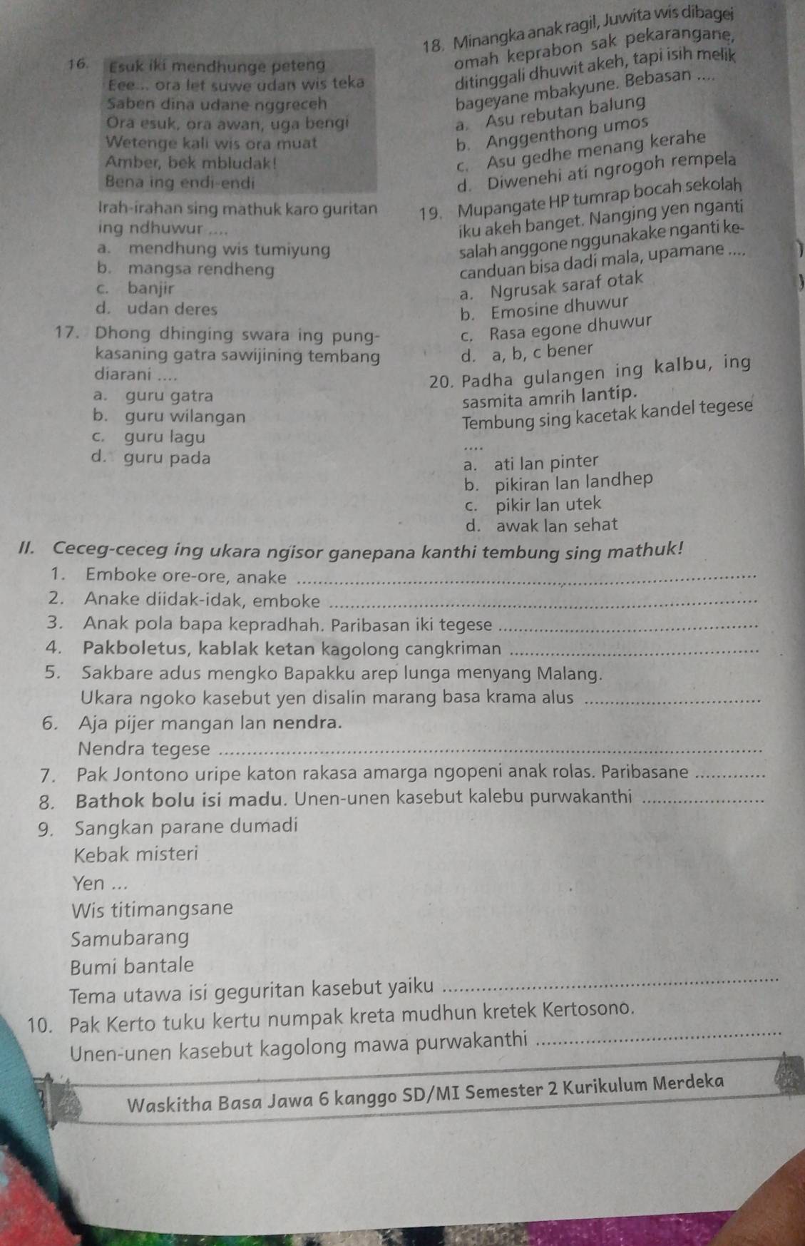 Minangka anak ragil, Juwita wis dibagei
16. Esuk iki mendhunge peteng
omah keprabon sak pekarangane,
Eee... ora let suwe udan wis teka
ditinggali dhuwit akeh, tapi isih melik
Saben dina udane nggreceh
bageyane mbakyune. Bebasan ....
Ora esuk, ora awan, uga bengi
a. Asu rebutan balung
Wetenge kali wis ora muat
b. Anggenthong umos
Amber, bek mbludak!
c. Asu gedhe menang kerahe
Bena ing endi-endi
d. Diwenehi ati ngrogoh rempela
Irah-irahan sing mathuk karo guritan 19. Mupangate HP tumrap bocah sekolah
ing ndhuwur ....
iku akeh banget. Nanging yen nganti
salah anggone nggunakake nganti ke-
a. mendhung wis tumiyung I
b. mangsa rendheng
canduan bisa dadí mala, upamane ....
c. banjir
a. Ngrusak saraf otak
d. udan deres
b. Emosine dhuwur
17. Dhong dhinging swara ing pung-
c. Rasa egone dhuwur
kasaning gatra sawijining tembang d. a, b, c bener
diarani ....
20. Padha gulangen ing kalbu, ing
a. guru gatra
sasmita amrih lantip.
b. guru wilangan Tembung sing kacetak kandel tegese
c. guru lagu
d. guru pada
a. ati lan pinter
b. pikiran Ian landhep
c. pikir lan utek
d. awak lan sehat
II. Ceceg-ceceg ing ukara ngisor ganepana kanthi tembung sing mathuk!
1. Emboke ore-ore, anake_
2. Anake diidak-idak, emboke_
3. Anak pola bapa kepradhah. Paribasan iki tegese_
4. Pakboletus, kablak ketan kagolong cangkriman_
5. Sakbare adus mengko Bapakku arep lunga menyang Malang.
Ukara ngoko kasebut yen disalin marang basa krama alus_
6. Aja pijer mangan lan nendra.
Nendra tegese_
7. Pak Jontono uripe katon rakasa amarga ngopeni anak rolas. Paribasane_
8. Bathok bolu isi madu. Unen-unen kasebut kalebu purwakanthi_
9. Sangkan parane dumadi
Kebak misteri
Yen ...
Wis titimangsane
Samubarang
Bumi bantale
Tema utawa isi geguritan kasebut yaiku
_
_
10. Pak Kerto tuku kertu numpak kreta mudhun kretek Kertosono.
Unen-unen kasebut kagolong mawa purwakanthi
Waskitha Basa Jawa 6 kanggo SD/MI Semester 2 Kurikulum Merdeka