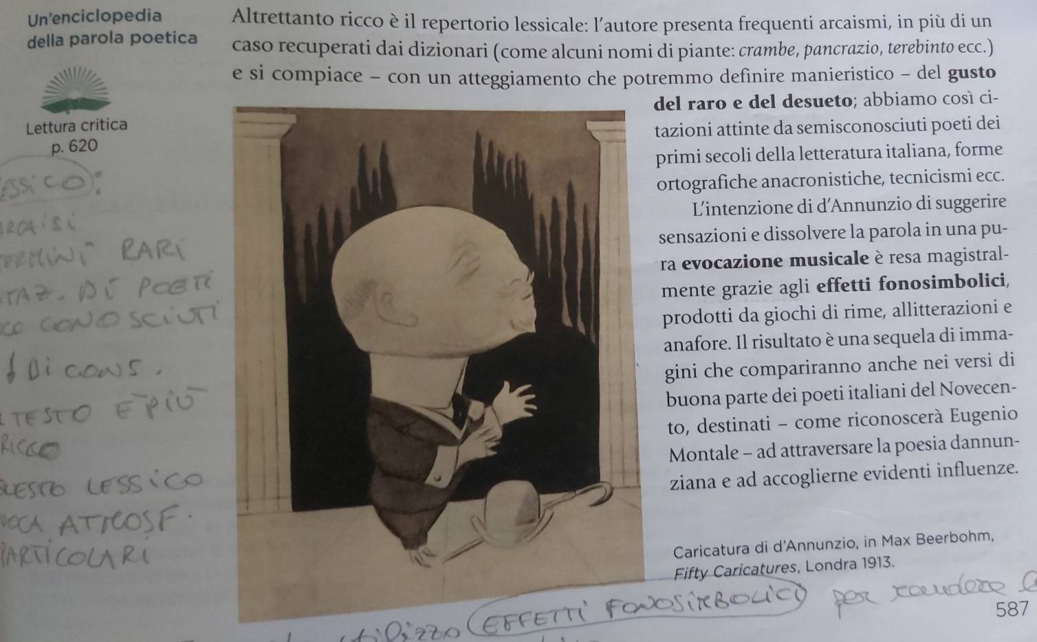 Un'enciclopedia Altrettanto ricco è il repertorio lessicale: l’autore presenta frequenti arcaismi, in più di un 
della parola poetica caso recuperati dai dizionari (come alcuni nomi di piante: crambe, pancrazio, terebinto ecc.) 
e si compiace - con un atteggiamento che potremmo definire manieristico - del gusto 
del raro e del desueto; abbiamo cosí ci- 
Lettura critica 
p. 620tazioni attinte da semisconosciuti poeti dei 
primi secoli della letteratura italiana, forme 
ortografiche anacronistiche, tecnicismi ecc. 
Lintenzione di d'Annunzio di suggerire 
sensazioni e dissolvere la parola in una pu- 
ra evocazione musicale è resa magistral- 
mente grazie agli effetti fonosimbolici, 
prodotti da giochi di rime, allitterazioni e 
anafore. Il risultato è una sequela di imma- 
gini che compariranno anche nei versi di 
buona parte dei poeti italiani del Novecen- 
to, destinati - come riconoscerà Eugenio 
Montale - ad attraversare la poesia dannun- 
ziana e ad accoglierne evidenti influenze. 
Caricatura di d'Annunzio, in Max Beerbohm, 
Fifty Caricatures, Londra 1913. 
587