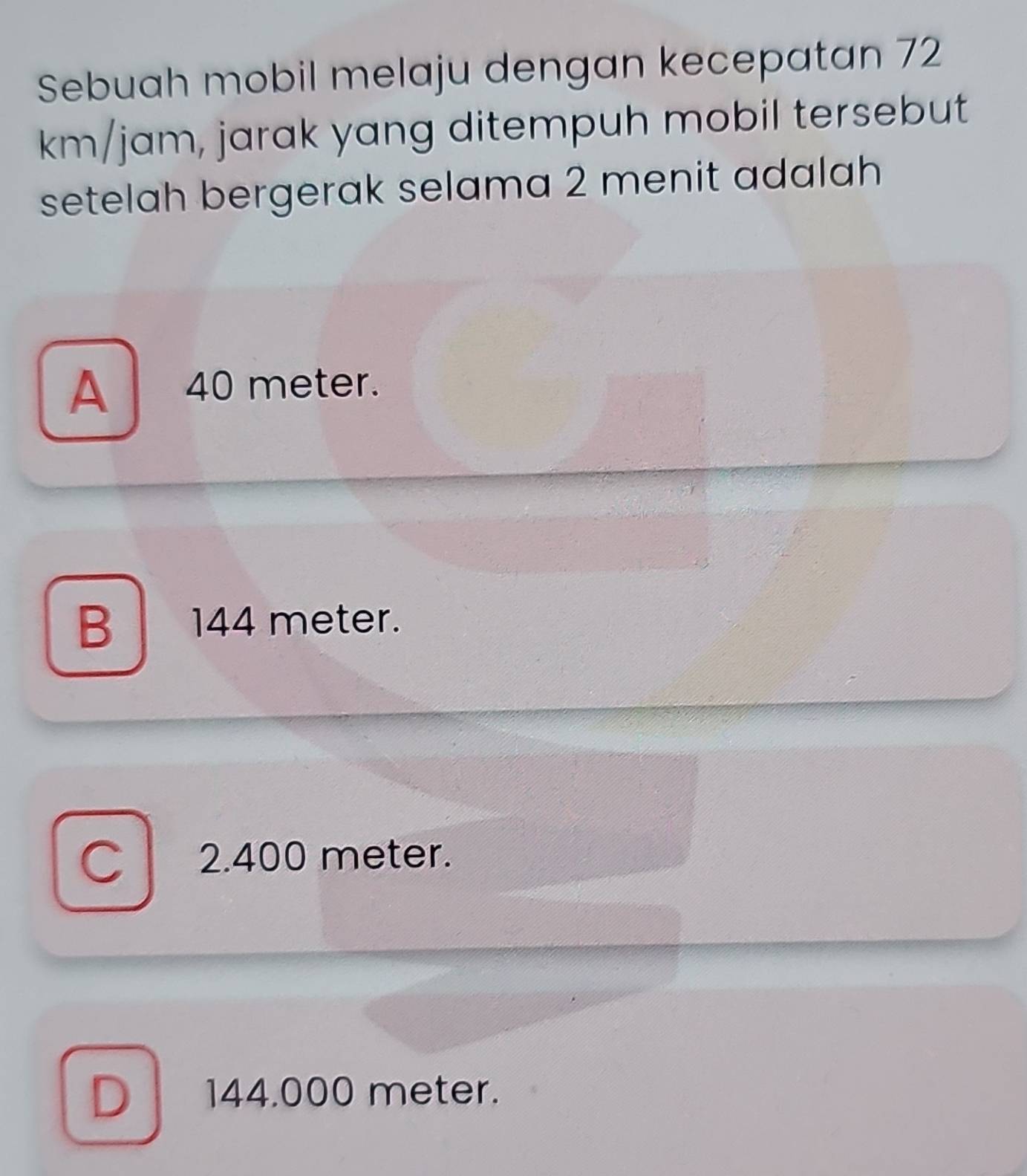 Sebuah mobil melaju dengan kecepatan 72
km/jam, jarak yang ditempuh mobil tersebut
setelah bergerak selama 2 menit adalah
A 40 meter.
B 144 meter.
C 2.400 meter.
D 144.000 meter.