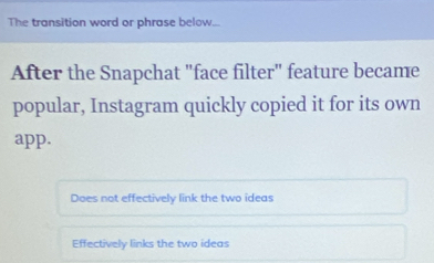 The transition word or phrase below...
After the Snapchat "face filter" feature became
popular, Instagram quickly copied it for its own
app.
Does not effectively link the two ideas
Effectively links the two ideas