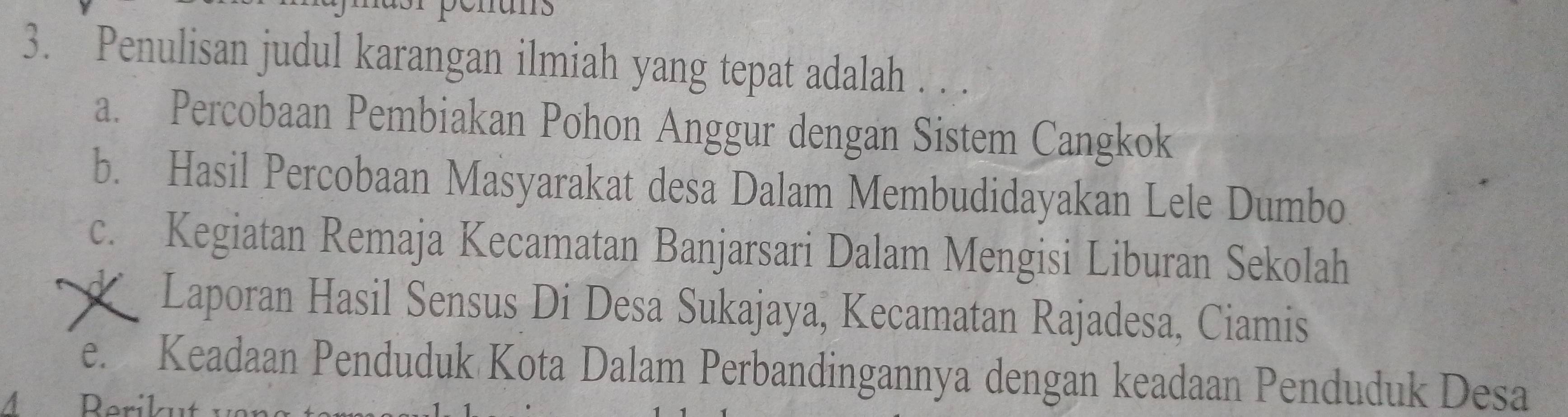 Penulisan judul karangan ilmiah yang tepat adalah . . .
a. Percobaan Pembiakan Pohon Anggur dengan Sistem Cangkok
b. Hasil Percobaan Masyarakat desa Dalam Membudidayakan Lele Dumbo
c. Kegiatan Remaja Kecamatan Banjarsari Dalam Mengisi Liburan Sekolah
Laporan Hasil Sensus Di Desa Sukajaya, Kecamatan Rajadesa, Ciamis
e. Keadaan Penduduk Kota Dalam Perbandingannya dengan keadaan Penduduk Desa
4 Rerikut