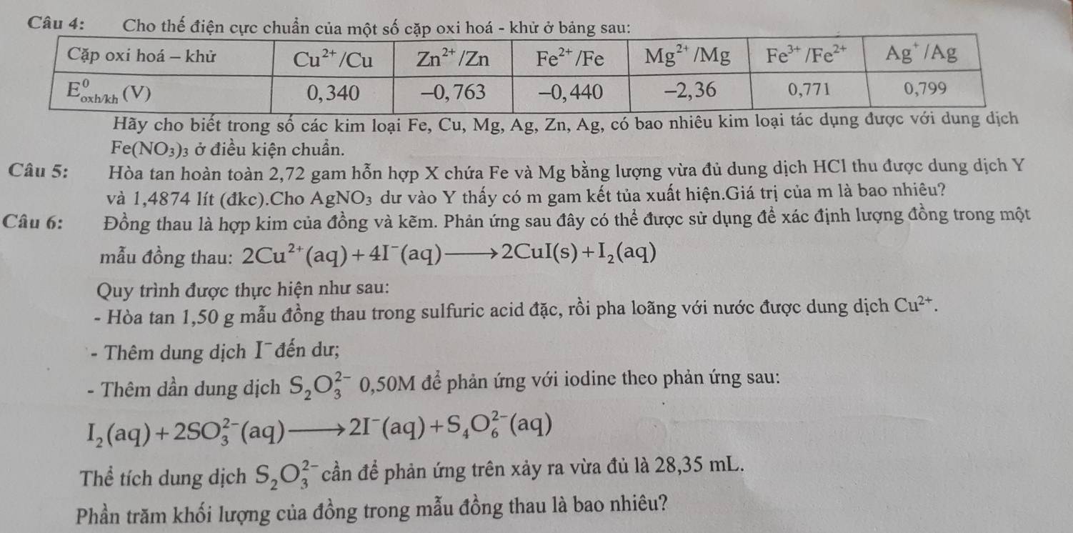 Cho thế điện cực chuẩn của mt  ở
Hãy cho biết trong số các kim loại Fe, Cu, Mg, Ag, Zn, Ag, có bao nhiêu kim loại tác dụng được
Fe(NO_3)_3 3 ở điều kiện chuẩn.
Câu 5: Hòa tan hoàn toàn 2,72 gam hỗn hợp X chứa Fe và Mg bằng lượng vừa đủ dung dịch HCl thu được dung dịch Y
và 1,4874 lít (đkc).Cho AgNO_3 dư vào Y thấy có m gam kết tủa xuất hiện.Giá trị của m là bao nhiêu?
Câu 6: Đồng thau là hợp kim của đồng và kẽm. Phản ứng sau đây có thể được sử dụng để xác định lượng đồng trong một
mẫu đồng thau: 2Cu^(2+)(aq)+4I^-(aq)to 2CuI(s)+I_2(aq)
Quy trình được thực hiện như sau:
- Hòa tan 1,50 g mẫu đồng thau trong sulfuric acid đặc, rồi pha loãng với nước được dung dịch Cu^(2+).
- Thêm dung dịch I¯ đến dư;
- Thêm dần dung dịch S_2O_3^((2-)0,50M để phản ứng với iodine theo phản ứng sau:
I_2)(aq)+2SO_3^((2-)(aq)to 2I^-)(aq)+S_4O_6^((2-)(aq)
Thể tích dung dịch S_2)O_3^(2-) cần để phản ứng trên xảy ra vừa đủ là 28,35 mL.
Phần trăm khối lượng của đồng trong mẫu đồng thau là bao nhiêu?