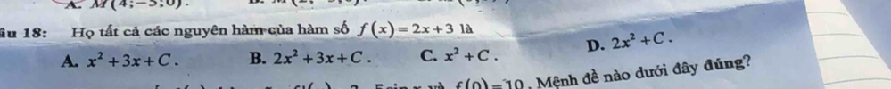 M(4;-5;0). 
âu 18: Họ tất cả các nguyên hàm của hàm số f(x)=2x+31
A. x^2+3x+C. B. 2x^2+3x+C. C. x^2+C. D. 2x^2+C.
f(0)=10 Mệnh đề nào dưới đây đúng?