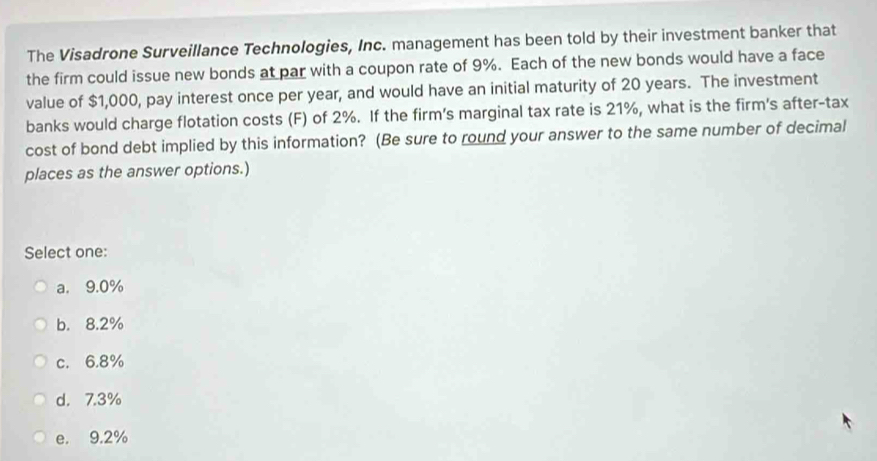 The Visadrone Surveillance Technologies, Inc. management has been told by their investment banker that
the firm could issue new bonds at par with a coupon rate of 9%. Each of the new bonds would have a face
value of $1,000, pay interest once per year, and would have an initial maturity of 20 years. The investment
banks would charge flotation costs (F) of 2%. If the firm's marginal tax rate is 21%, what is the firm's after-tax
cost of bond debt implied by this information? (Be sure to round your answer to the same number of decimal
places as the answer options.)
Select one:
a. 9.0%
b. 8.2%
c. 6.8%
d. 7.3%
e. 9.2%