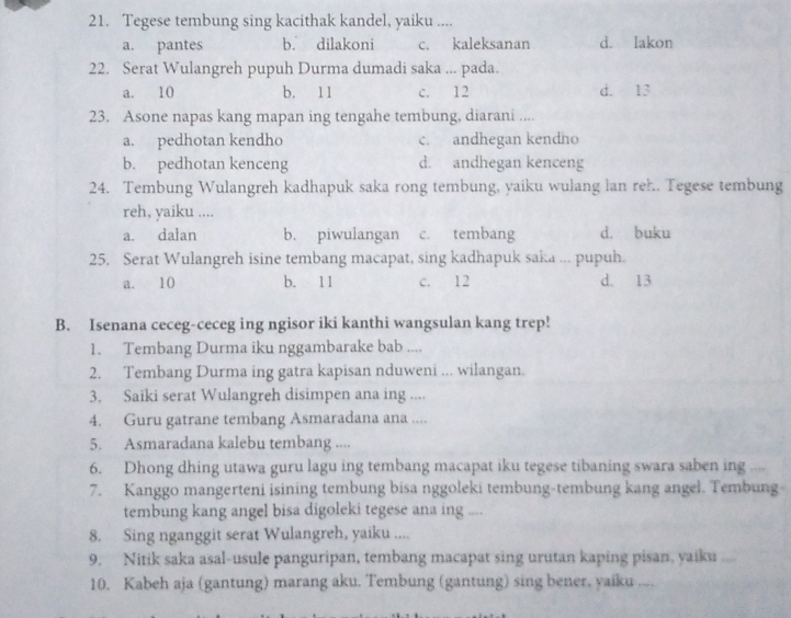 Tegese tembung sing kacithak kandel, yaiku ....
a. pantes b. dilakoni c. kaleksanan d. lakon
22. Serat Wulangreh pupuh Durma dumadi saka ... pada.
a. 10 b. 11 c. 12 d. 13
23. Asone napas kang mapan ing tengahe tembung, diarani ....
a. pedhotan kendho c. andhegan kendho
b. pedhotan kenceng d. andhegan kenceng
24. Tembung Wulangreh kadhapuk saka rong tembung, yaiku wulang lan reh.. Tegese tembung
reh, yaiku ....
a. dalan b. piwulangan c. tembang d. buku
25. Serat Wulangreh isine tembang macapat, sing kadhapuk saka ... pupuh.
a. 10 b. 11 c. 12 d. 13
B. Isenana ceceg-ceceg ing ngisor iki kanthi wangsulan kang trep!
1. Tembang Durma iku nggambarake bab ....
2. Tembang Durma ing gatra kapisan nduweni ... wilangan.
3. Saiki serat Wulangreh disimpen ana ing ....
4. Guru gatrane tembang Asmaradana ana ....
5. Asmaradana kalebu tembang ....
6. Dhong dhing utawa guru lagu ing tembang macapat iku tegese tibaning swara saben ing ....
7. Kanggo mangerteni isining tembung bisa nggoleki tembung-tembung kang angel. Tembung
tembung kang angel bisa digoleki tegese ana ing ....
8. Sing nganggit serat Wulangreh, yaiku ....
9. Nitik saka asal-usule panguripan, tembang macapat sing urutan kaping pisan, yaika ....
10. Kabeh aja (gantung) marang aku. Tembung (gantung) sing bener, yaiku ....