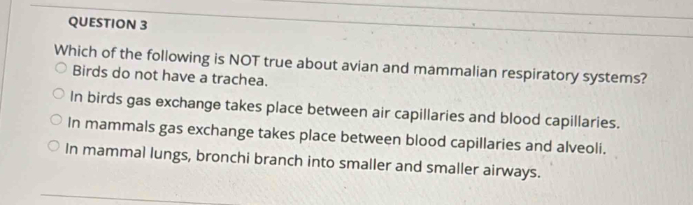 Which of the following is NOT true about avian and mammalian respiratory systems?
Birds do not have a trachea.
In birds gas exchange takes place between air capillaries and blood capillaries.
In mammals gas exchange takes place between blood capillaries and alveoli.
In mammal lungs, bronchi branch into smaller and smaller airways.