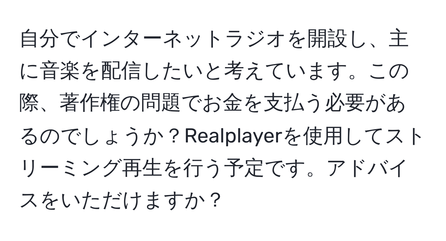 自分でインターネットラジオを開設し、主に音楽を配信したいと考えています。この際、著作権の問題でお金を支払う必要があるのでしょうか？Realplayerを使用してストリーミング再生を行う予定です。アドバイスをいただけますか？