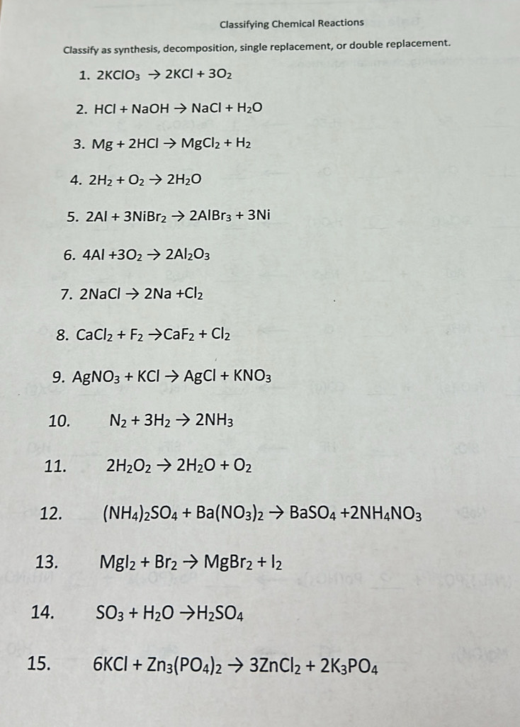 Classifying Chemical Reactions 
Classify as synthesis, decomposition, single replacement, or double replacement. 
1. 2KClO_3to 2KCl+3O_2
2. HCl+NaOHto NaCl+H_2O
3. Mg+2HClto MgCl_2+H_2
4. 2H_2+O_2to 2H_2O
5. 2Al+3NiBr_2to 2AlBr_3+3Ni
6. 4Al+3O_2to 2Al_2O_3
7. 2NaClto 2Na+Cl_2
8. CaCl_2+F_2to CaF_2+Cl_2
9. AgNO_3+KClto AgCl+KNO_3
10. N_2+3H_2to 2NH_3
11. 2H_2O_2to 2H_2O+O_2
12. (NH_4)_2SO_4+Ba(NO_3)_2to BaSO_4+2NH_4NO_3
13. MgI_2+Br_2to MgBr_2+I_2
14. SO_3+H_2Oto H_2SO_4
15. 6KCl+Zn_3(PO_4)_2to 3ZnCl_2+2K_3PO_4