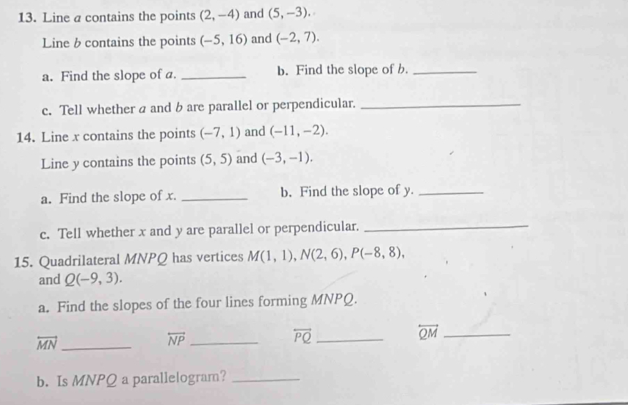 Line a contains the points (2,-4) and (5,-3). 
Line b contains the points (-5,16) and (-2,7). 
a. Find the slope of a. _b. Find the slope of b._ 
c. Tell whether a and b are parallel or perpendicular._ 
14. Line x contains the points (-7,1) and (-11,-2). 
Line y contains the points (5,5) and (-3,-1). 
a. Find the slope of x. _b. Find the slope of y._ 
c. Tell whether x and y are parallel or perpendicular._ 
15. Quadrilateral MNPQ has vertices M(1,1), N(2,6), P(-8,8), 
and Q(-9,3). 
a. Find the slopes of the four lines forming MNPQ.
overleftrightarrow QM _
overleftrightarrow MN _
overleftrightarrow NP _
overleftrightarrow PQ _ 
b. Is MNPQ a parallelogram?_