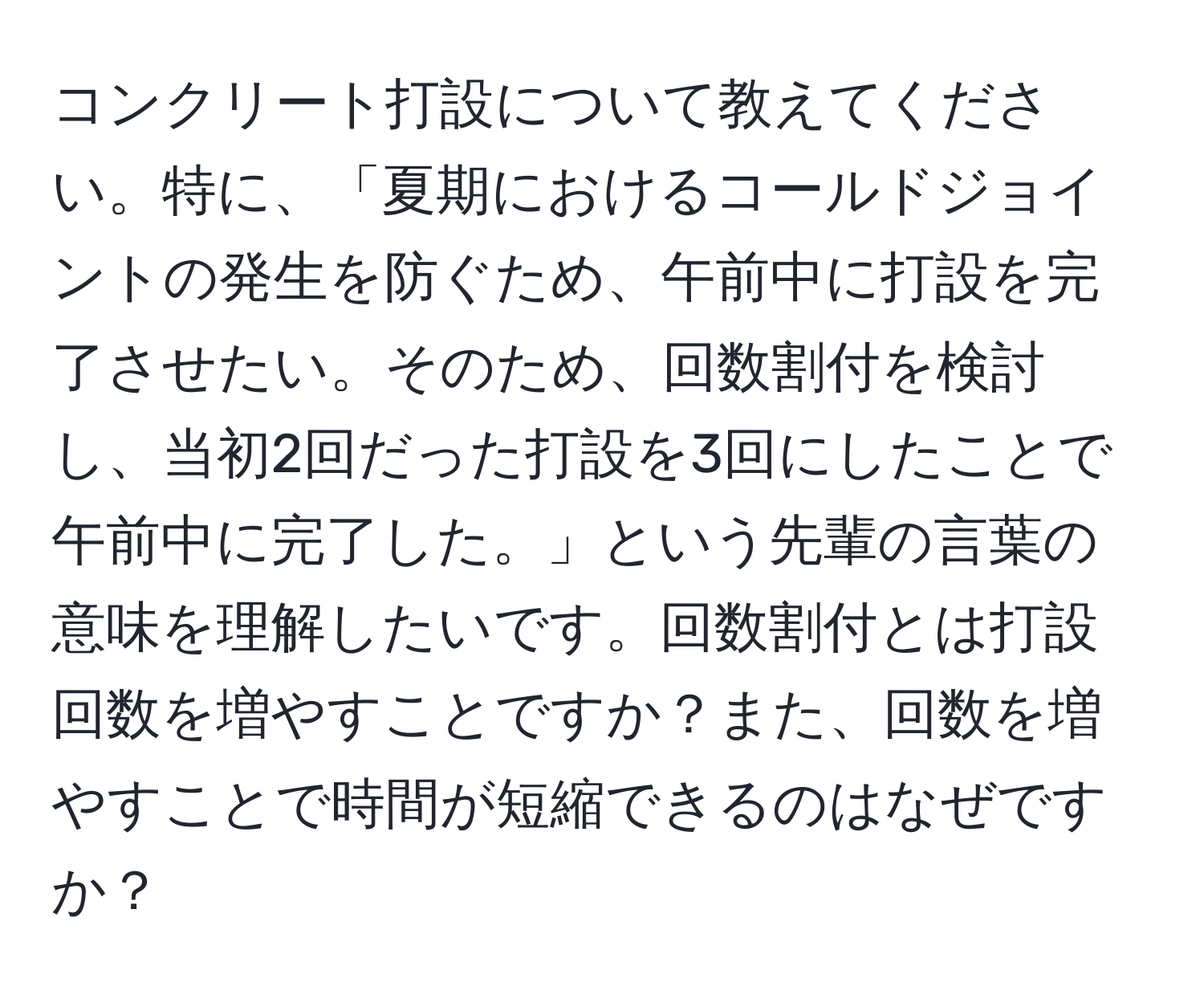 コンクリート打設について教えてください。特に、「夏期におけるコールドジョイントの発生を防ぐため、午前中に打設を完了させたい。そのため、回数割付を検討し、当初2回だった打設を3回にしたことで午前中に完了した。」という先輩の言葉の意味を理解したいです。回数割付とは打設回数を増やすことですか？また、回数を増やすことで時間が短縮できるのはなぜですか？